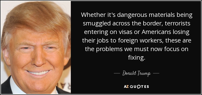 Whether it's dangerous materials being smuggled across the border, terrorists entering on visas or Americans losing their jobs to foreign workers, these are the problems we must now focus on fixing. - Donald Trump