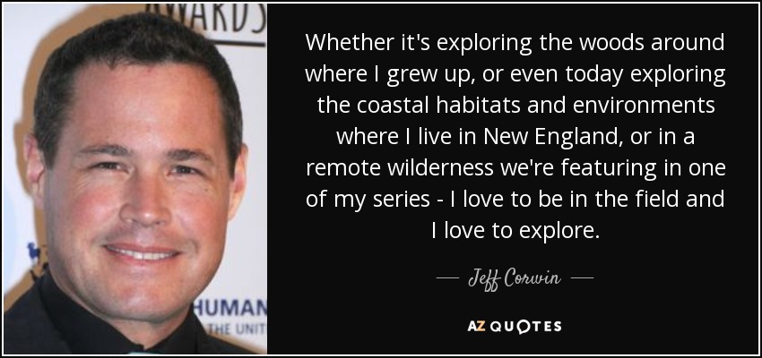 Whether it's exploring the woods around where I grew up, or even today exploring the coastal habitats and environments where I live in New England, or in a remote wilderness we're featuring in one of my series - I love to be in the field and I love to explore. - Jeff Corwin