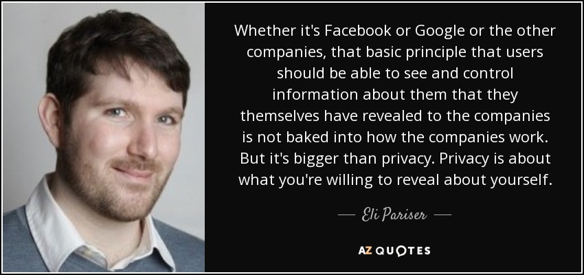 Whether it's Facebook or Google or the other companies, that basic principle that users should be able to see and control information about them that they themselves have revealed to the companies is not baked into how the companies work. But it's bigger than privacy. Privacy is about what you're willing to reveal about yourself. - Eli Pariser