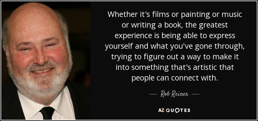 Whether it's films or painting or music or writing a book, the greatest experience is being able to express yourself and what you've gone through, trying to figure out a way to make it into something that's artistic that people can connect with. - Rob Reiner