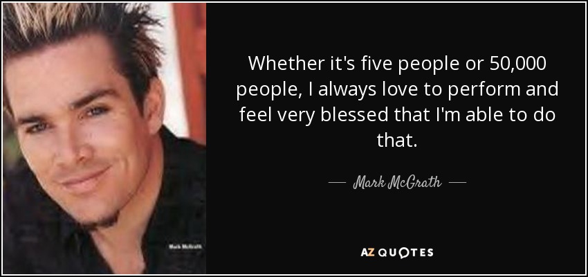 Whether it's five people or 50,000 people, I always love to perform and feel very blessed that I'm able to do that. - Mark McGrath
