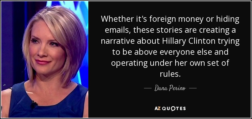 Whether it's foreign money or hiding emails, these stories are creating a narrative about Hillary Clinton trying to be above everyone else and operating under her own set of rules. - Dana Perino