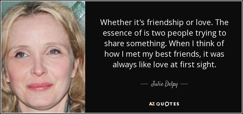 Whether it's friendship or love. The essence of is two people trying to share something. When I think of how I met my best friends, it was always like love at first sight. - Julie Delpy