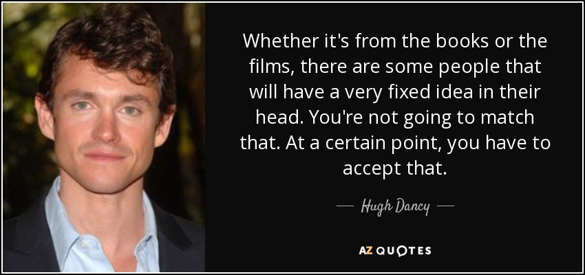 Whether it's from the books or the films, there are some people that will have a very fixed idea in their head. You're not going to match that. At a certain point, you have to accept that. - Hugh Dancy