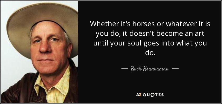 Whether it's horses or whatever it is you do, it doesn't become an art until your soul goes into what you do. - Buck Brannaman