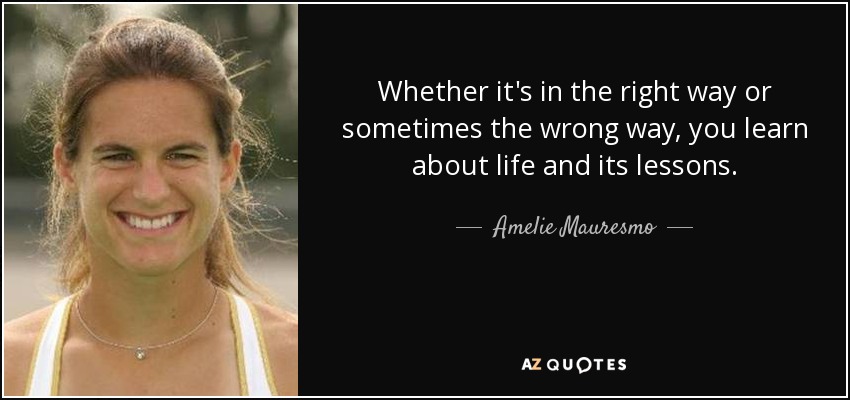 Whether it's in the right way or sometimes the wrong way, you learn about life and its lessons. - Amelie Mauresmo