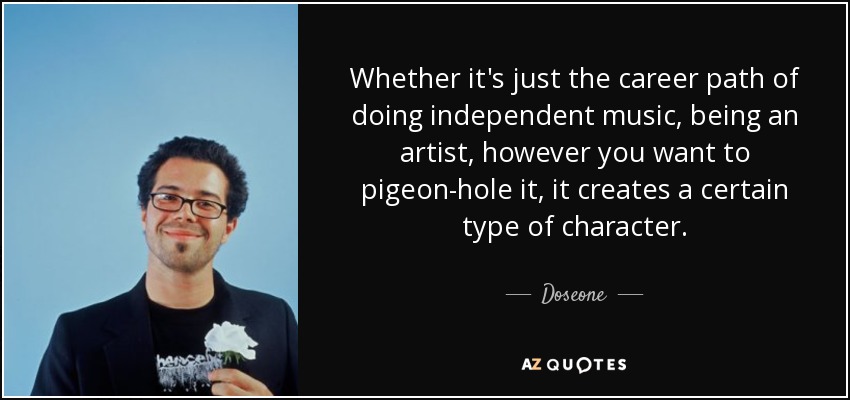 Whether it's just the career path of doing independent music, being an artist, however you want to pigeon-hole it, it creates a certain type of character. - Doseone