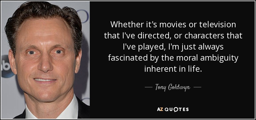 Whether it's movies or television that I've directed, or characters that I've played, I'm just always fascinated by the moral ambiguity inherent in life. - Tony Goldwyn