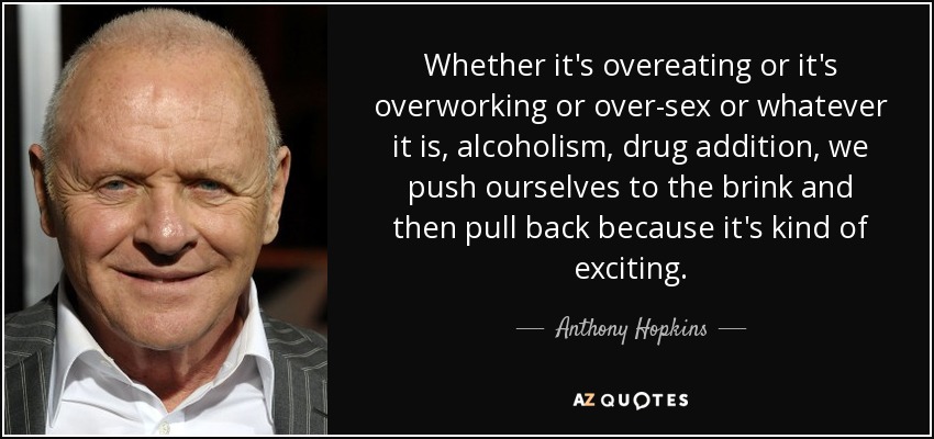Whether it's overeating or it's overworking or over-sex or whatever it is, alcoholism, drug addition, we push ourselves to the brink and then pull back because it's kind of exciting. - Anthony Hopkins
