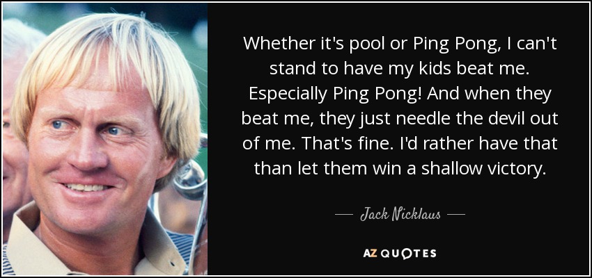Whether it's pool or Ping Pong, I can't stand to have my kids beat me. Especially Ping Pong! And when they beat me, they just needle the devil out of me. That's fine. I'd rather have that than let them win a shallow victory. - Jack Nicklaus
