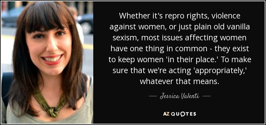 Whether it's repro rights, violence against women, or just plain old vanilla sexism, most issues affecting women have one thing in common - they exist to keep women 'in their place.' To make sure that we're acting 'appropriately,' whatever that means. - Jessica Valenti