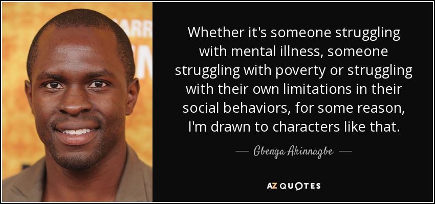 Whether it's someone struggling with mental illness, someone struggling with poverty or struggling with their own limitations in their social behaviors, for some reason, I'm drawn to characters like that. - Gbenga Akinnagbe