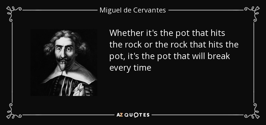 Whether it's the pot that hits the rock or the rock that hits the pot , it's the pot that will break every time - Miguel de Cervantes