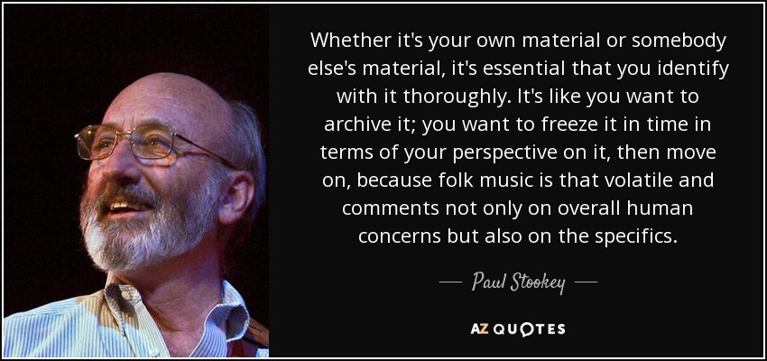 Whether it's your own material or somebody else's material, it's essential that you identify with it thoroughly. It's like you want to archive it; you want to freeze it in time in terms of your perspective on it, then move on, because folk music is that volatile and comments not only on overall human concerns but also on the specifics. - Paul Stookey