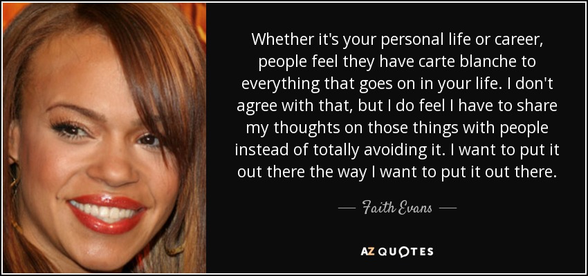 Whether it's your personal life or career, people feel they have carte blanche to everything that goes on in your life. I don't agree with that, but I do feel I have to share my thoughts on those things with people instead of totally avoiding it. I want to put it out there the way I want to put it out there. - Faith Evans