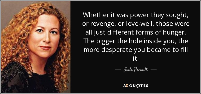 Whether it was power they sought, or revenge, or love-well, those were all just different forms of hunger. The bigger the hole inside you, the more desperate you became to fill it. - Jodi Picoult