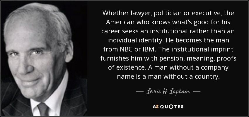 Whether lawyer, politician or executive, the American who knows what's good for his career seeks an institutional rather than an individual identity. He becomes the man from NBC or IBM. The institutional imprint furnishes him with pension, meaning, proofs of existence. A man without a company name is a man without a country. - Lewis H. Lapham