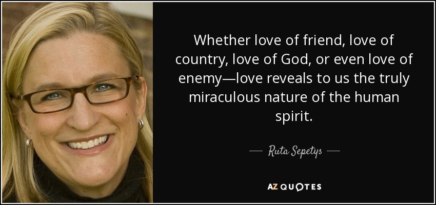 Whether love of friend, love of country, love of God, or even love of enemy—love reveals to us the truly miraculous nature of the human spirit. - Ruta Sepetys