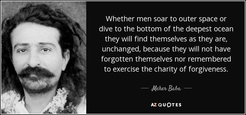 Whether men soar to outer space or dive to the bottom of the deepest ocean they will find themselves as they are, unchanged, because they will not have forgotten themselves nor remembered to exercise the charity of forgiveness. - Meher Baba