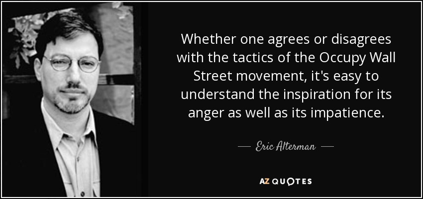 Whether one agrees or disagrees with the tactics of the Occupy Wall Street movement, it's easy to understand the inspiration for its anger as well as its impatience. - Eric Alterman