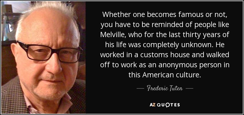 Whether one becomes famous or not, you have to be reminded of people like Melville, who for the last thirty years of his life was completely unknown. He worked in a customs house and walked off to work as an anonymous person in this American culture. - Frederic Tuten