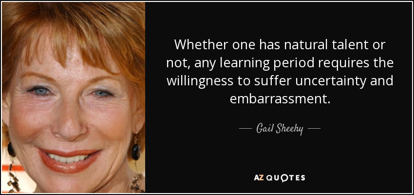 Whether one has natural talent or not, any learning period requires the willingness to suffer uncertainty and embarrassment. - Gail Sheehy