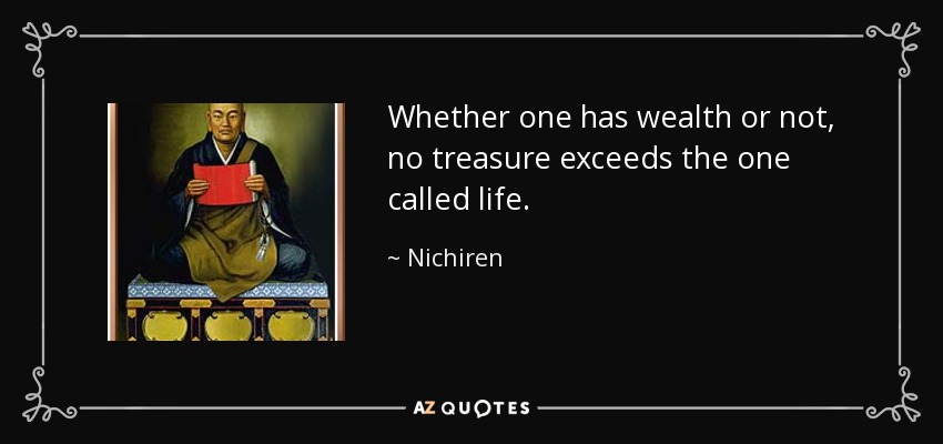 Whether one has wealth or not, no treasure exceeds the one called life. - Nichiren
