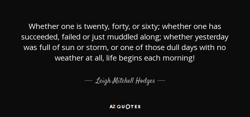 Whether one is twenty, forty, or sixty; whether one has succeeded, failed or just muddled along; whether yesterday was full of sun or storm, or one of those dull days with no weather at all, life begins each morning! - Leigh Mitchell Hodges
