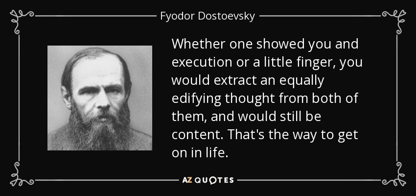 Whether one showed you and execution or a little finger, you would extract an equally edifying thought from both of them, and would still be content. That's the way to get on in life. - Fyodor Dostoevsky