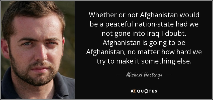Whether or not Afghanistan would be a peaceful nation-state had we not gone into Iraq I doubt. Afghanistan is going to be Afghanistan, no matter how hard we try to make it something else. - Michael Hastings
