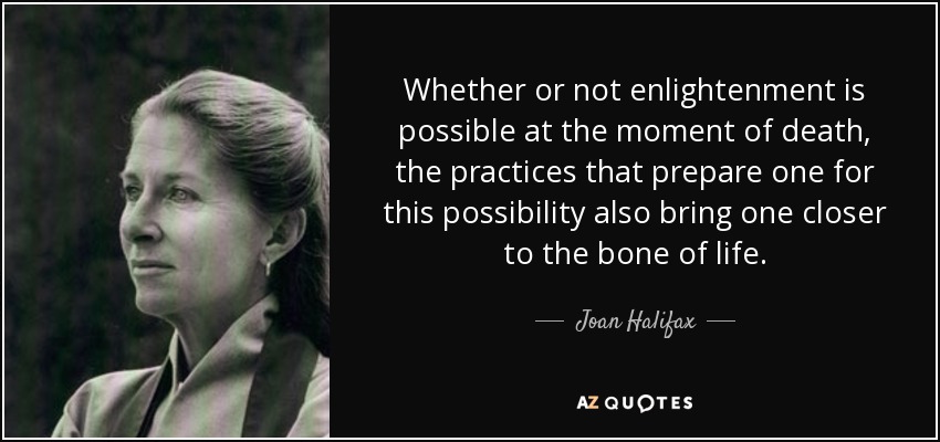 Whether or not enlightenment is possible at the moment of death, the practices that prepare one for this possibility also bring one closer to the bone of life. - Joan Halifax
