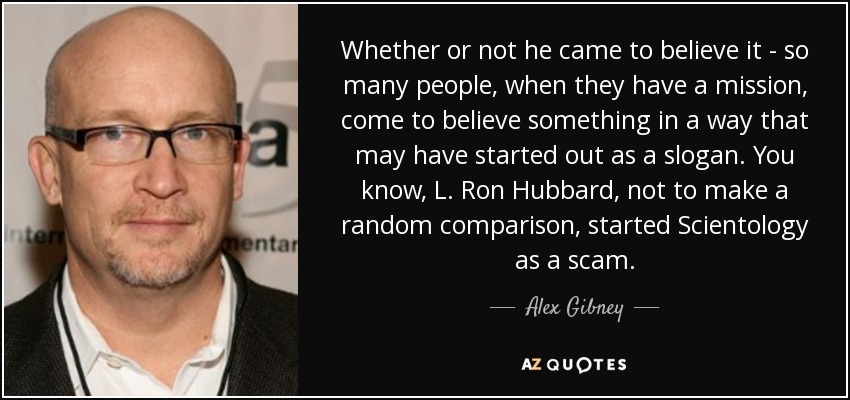 Whether or not he came to believe it - so many people, when they have a mission, come to believe something in a way that may have started out as a slogan. You know, L. Ron Hubbard, not to make a random comparison, started Scientology as a scam. - Alex Gibney
