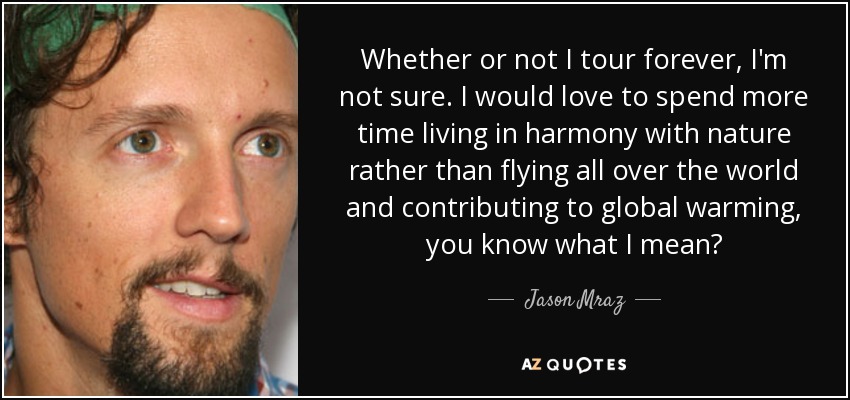 Whether or not I tour forever, I'm not sure. I would love to spend more time living in harmony with nature rather than flying all over the world and contributing to global warming, you know what I mean? - Jason Mraz