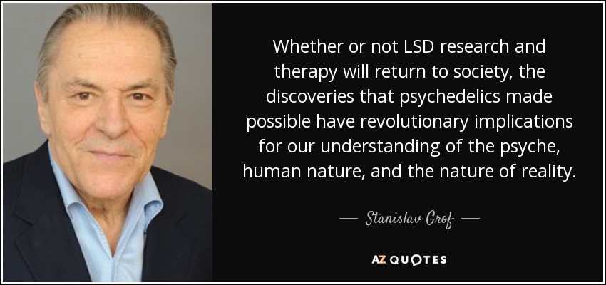 Whether or not LSD research and therapy will return to society, the discoveries that psychedelics made possible have revolutionary implications for our understanding of the psyche, human nature, and the nature of reality. - Stanislav Grof