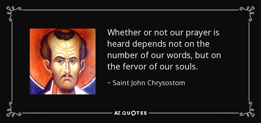 Whether or not our prayer is heard depends not on the number of our words, but on the fervor of our souls. - Saint John Chrysostom