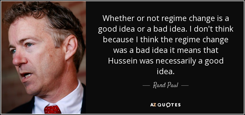 Whether or not regime change is a good idea or a bad idea. I don't think because I think the regime change was a bad idea it means that Hussein was necessarily a good idea. - Rand Paul