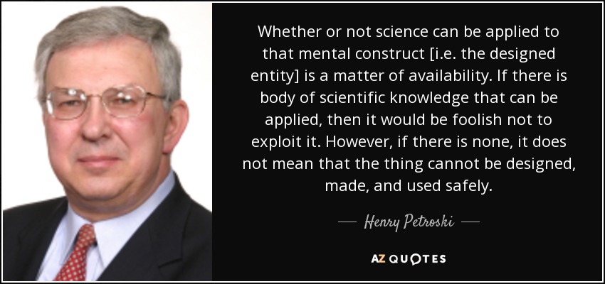 Whether or not science can be applied to that mental construct [i.e. the designed entity] is a matter of availability. If there is body of scientific knowledge that can be applied, then it would be foolish not to exploit it. However, if there is none, it does not mean that the thing cannot be designed, made, and used safely. - Henry Petroski