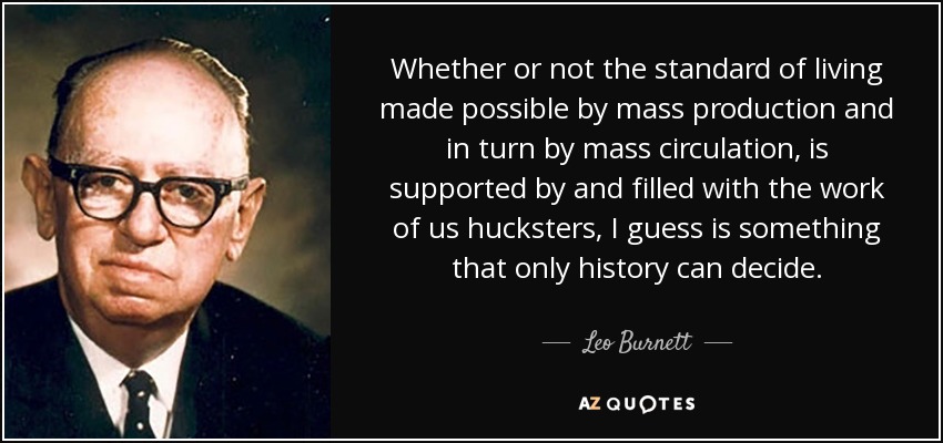 Whether or not the standard of living made possible by mass production and in turn by mass circulation, is supported by and filled with the work of us hucksters, I guess is something that only history can decide. - Leo Burnett