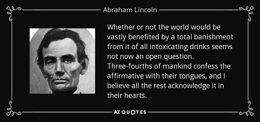 Whether or not the world would be vastly benefited by a total banishment from it of all intoxicating drinks seems not now an open question. Three-fourths of mankind confess the affirmative with their tongues, and I believe all the rest acknowledge it in their hearts. - Abraham Lincoln