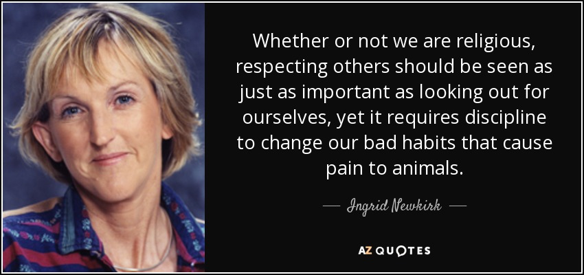 Whether or not we are religious, respecting others should be seen as just as important as looking out for ourselves, yet it requires discipline to change our bad habits that cause pain to animals. - Ingrid Newkirk