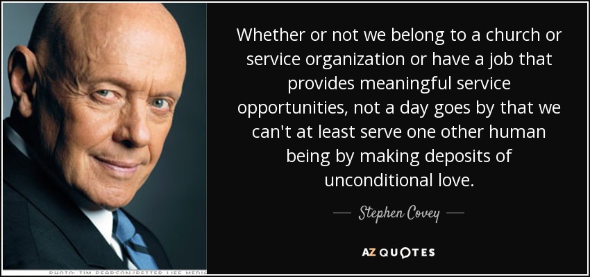 Whether or not we belong to a church or service organization or have a job that provides meaningful service opportunities, not a day goes by that we can't at least serve one other human being by making deposits of unconditional love. - Stephen Covey