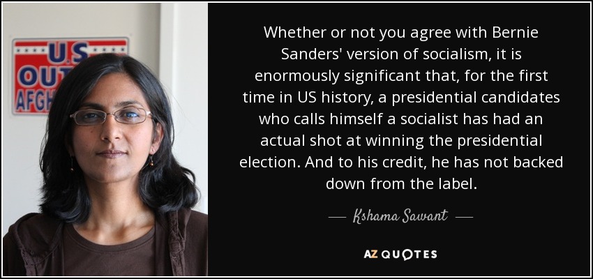 Whether or not you agree with Bernie Sanders' version of socialism, it is enormously significant that, for the first time in US history, a presidential candidates who calls himself a socialist has had an actual shot at winning the presidential election. And to his credit, he has not backed down from the label. - Kshama Sawant
