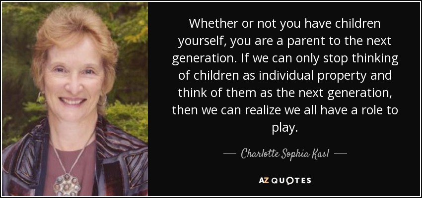 Whether or not you have children yourself, you are a parent to the next generation. If we can only stop thinking of children as individual property and think of them as the next generation, then we can realize we all have a role to play. - Charlotte Sophia Kasl