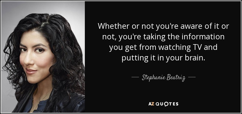 Whether or not you're aware of it or not, you're taking the information you get from watching TV and putting it in your brain. - Stephanie Beatriz
