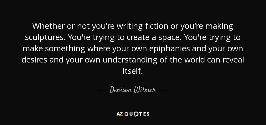 Whether or not you're writing fiction or you're making sculptures. You're trying to create a space. You're trying to make something where your own epiphanies and your own desires and your own understanding of the world can reveal itself. - Denison Witmer