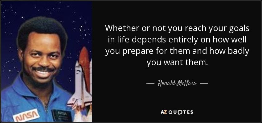 Whether or not you reach your goals in life depends entirely on how well you prepare for them and how badly you want them. - Ronald McNair
