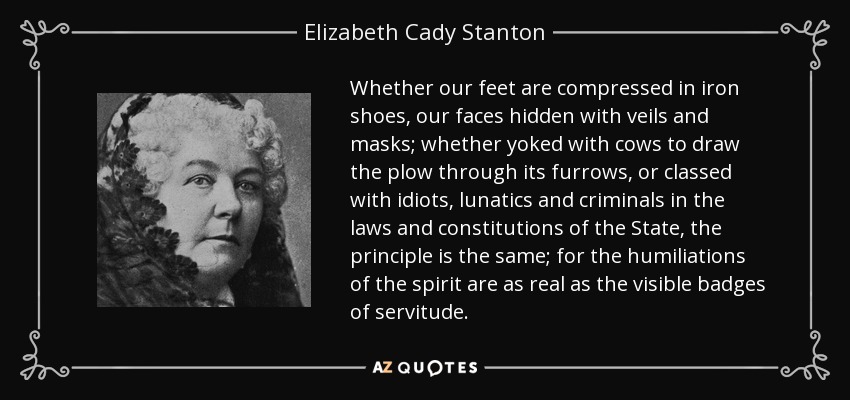 Whether our feet are compressed in iron shoes, our faces hidden with veils and masks; whether yoked with cows to draw the plow through its furrows, or classed with idiots, lunatics and criminals in the laws and constitutions of the State, the principle is the same; for the humiliations of the spirit are as real as the visible badges of servitude. - Elizabeth Cady Stanton