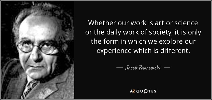 Whether our work is art or science or the daily work of society, it is only the form in which we explore our experience which is different. - Jacob Bronowski