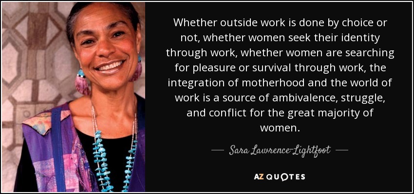Whether outside work is done by choice or not, whether women seek their identity through work, whether women are searching for pleasure or survival through work, the integration of motherhood and the world of work is a source of ambivalence, struggle, and conflict for the great majority of women. - Sara Lawrence-Lightfoot