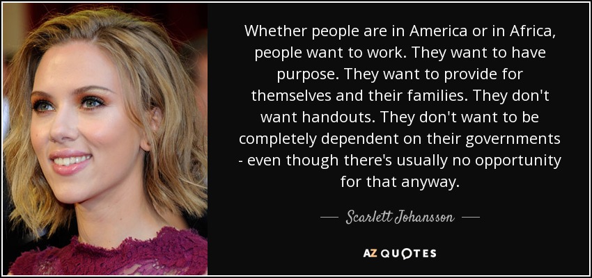 Whether people are in America or in Africa, people want to work. They want to have purpose. They want to provide for themselves and their families. They don't want handouts. They don't want to be completely dependent on their governments - even though there's usually no opportunity for that anyway. - Scarlett Johansson